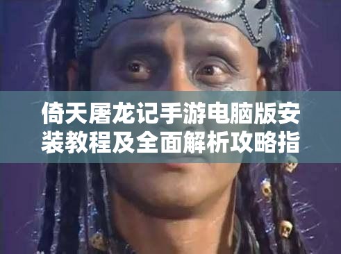 倚天屠龍記手游電腦版安裝教程及全面解析攻略指南