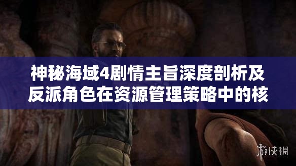 神秘海域4劇情主旨深度剖析及反派角色在資源管理策略中的核心作用探討