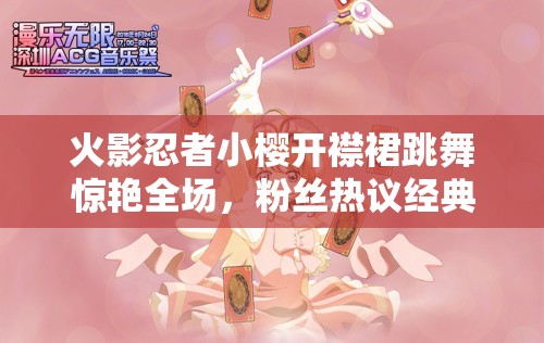 火影忍者小櫻開襟裙跳舞驚艷全場，粉絲熱議經(jīng)典角色新造型魅力再現(xiàn)