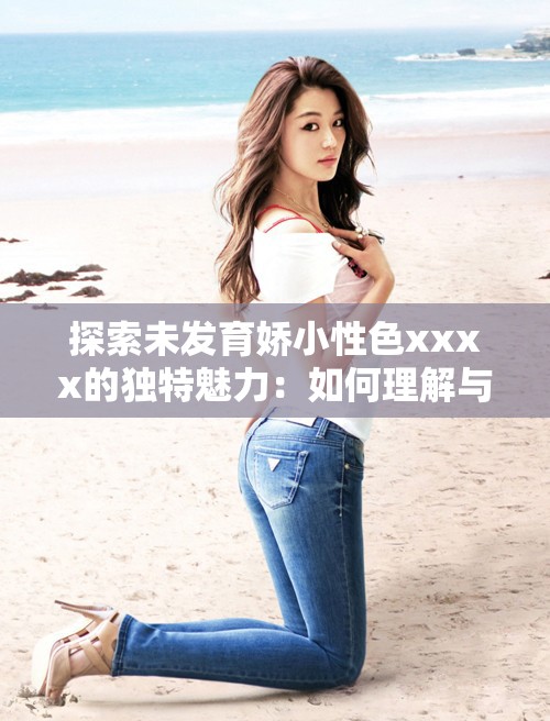 探索未發(fā)育嬌小性色xxxx的獨特魅力：如何理解與欣賞這一特殊審美趨勢？