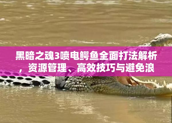 黑暗之魂3噴電鱷魚(yú)全面打法解析，資源管理、高效技巧與避免浪費(fèi)策略指南
