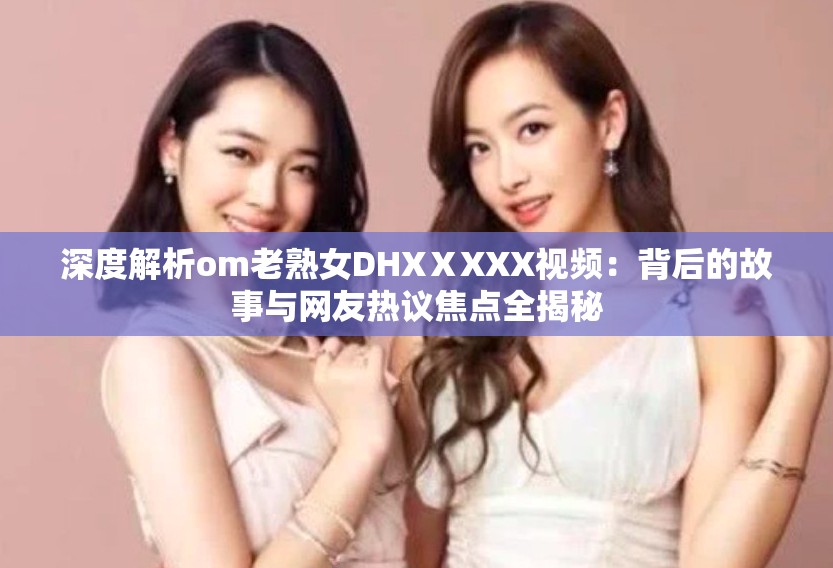 深度解析om老熟女DHXⅩXXX視頻：背后的故事與網(wǎng)友熱議焦點全揭秘
