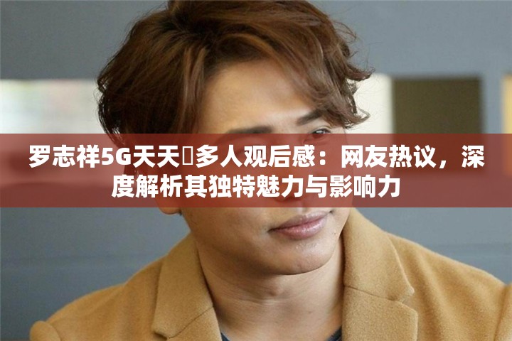 羅志祥5G天天奭多人觀后感：網(wǎng)友熱議，深度解析其獨特魅力與影響力