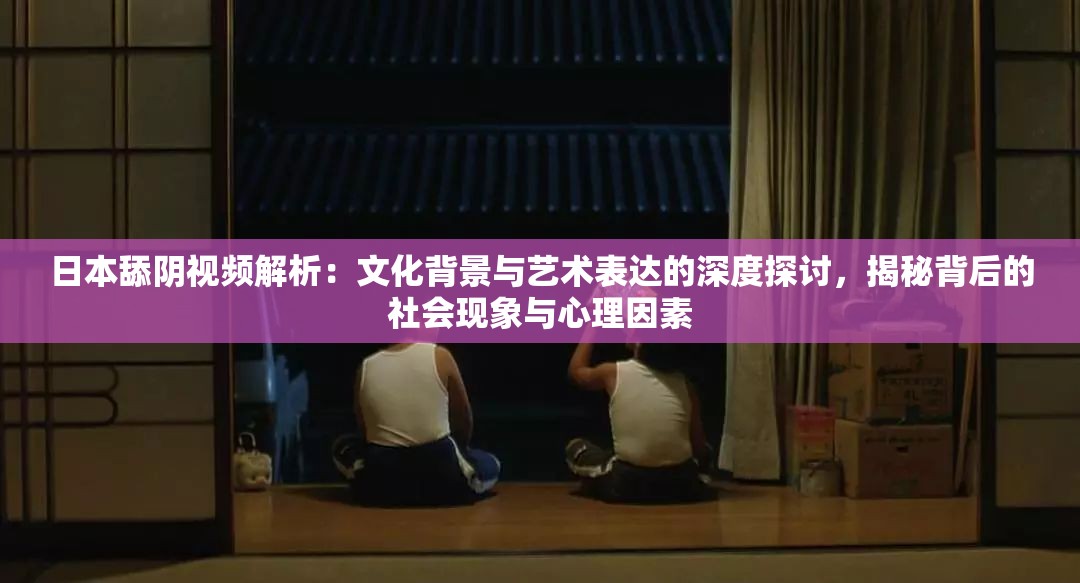 日本舔陰視頻解析：文化背景與藝術表達的深度探討，揭秘背后的社會現(xiàn)象與心理因素