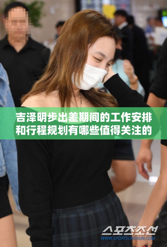 吉澤明步出差期間的工作安排和行程規(guī)劃有哪些值得關(guān)注的細(xì)節(jié)？