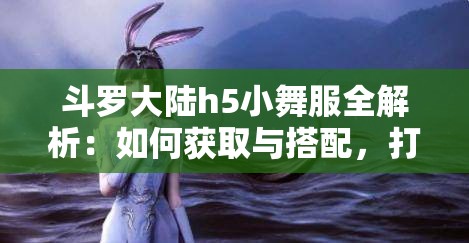 斗羅大陸h5小舞服全解析：如何獲取與搭配，打造專屬角色的獨(dú)特魅力與風(fēng)格
