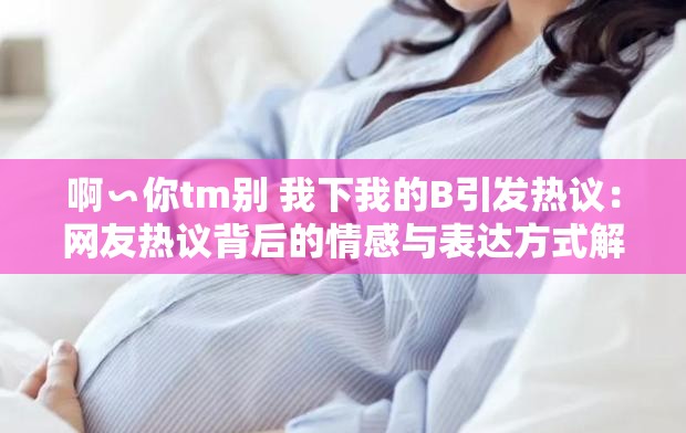 啊∽你tm別 我下我的B引發(fā)熱議：網(wǎng)友熱議背后的情感與表達(dá)方式解析