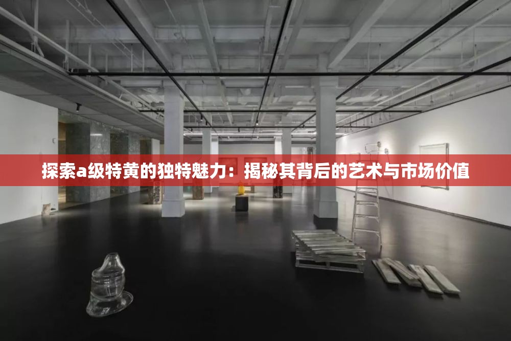 探索a級(jí)特黃的獨(dú)特魅力：揭秘其背后的藝術(shù)與市場(chǎng)價(jià)值