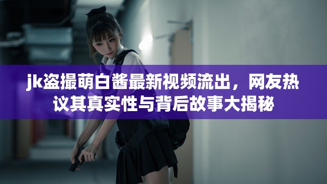 jk盜撮萌白醬最新視頻流出，網(wǎng)友熱議其真實(shí)性與背后故事大揭秘