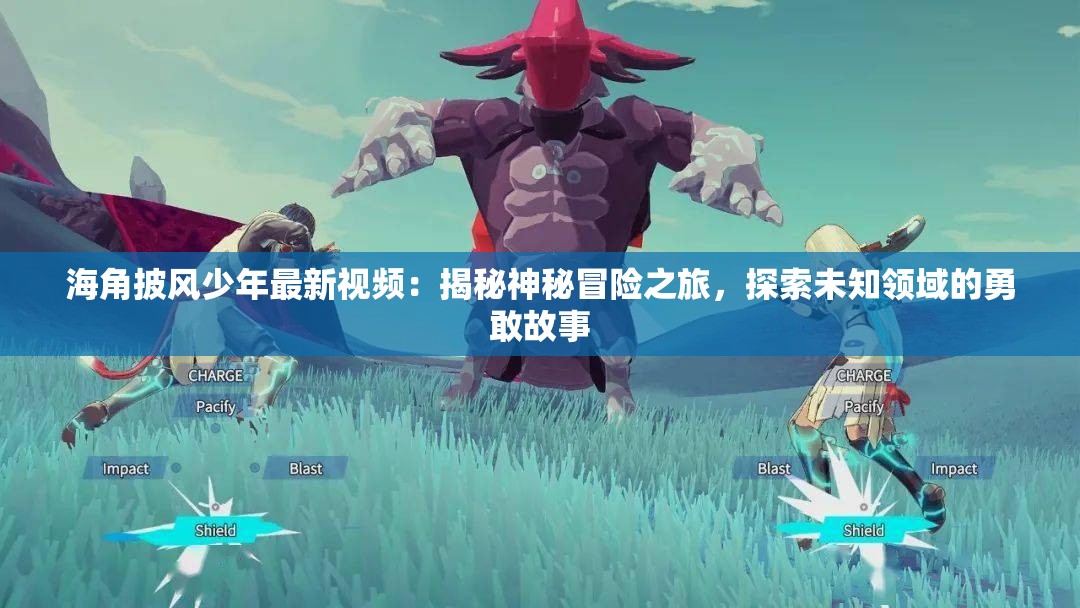 海角披風(fēng)少年最新視頻：揭秘神秘冒險(xiǎn)之旅，探索未知領(lǐng)域的勇敢故事