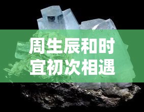 周生辰和時(shí)宜初次相遇的情感火花：他們?nèi)绾螐哪吧叫撵`相通的深情瞬間