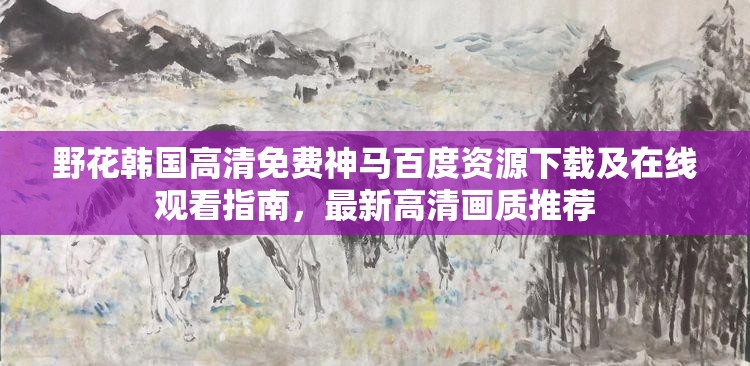 野花韓國高清免費神馬百度資源下載及在線觀看指南，最新高清畫質(zhì)推薦