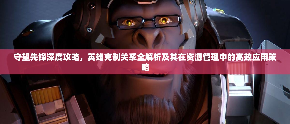 守望先鋒深度攻略，英雄克制關(guān)系全解析及其在資源管理中的高效應(yīng)用策略
