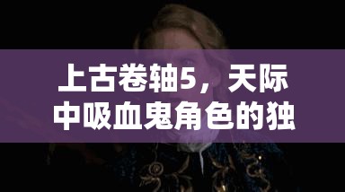 上古卷軸5，天際中吸血鬼角色的獨(dú)特救贖與轉(zhuǎn)變之旅探索