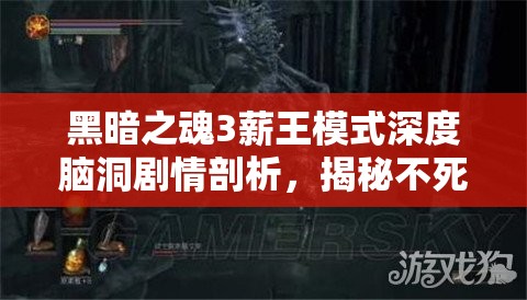 黑暗之魂3薪王模式深度腦洞劇情剖析，揭秘不死隊(duì)的悲壯史詩與命運(yùn)糾葛