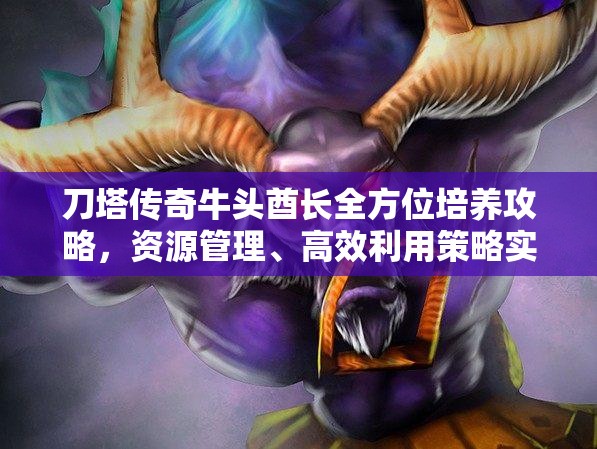 刀塔傳奇牛頭酋長全方位培養(yǎng)攻略，資源管理、高效利用策略實現(xiàn)價值最大化