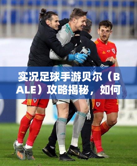 實(shí)況足球手游貝爾（BALE）攻略揭秘，如何輕松獲取并主宰綠茵場？