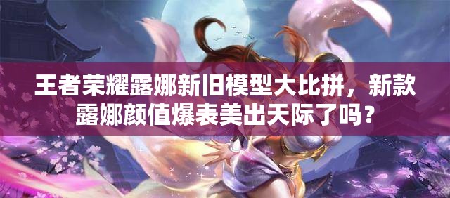 王者榮耀露娜新舊模型大比拼，新款露娜顏值爆表美出天際了嗎？