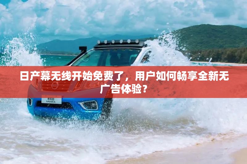 日產(chǎn)幕無線開始免費(fèi)了，用戶如何暢享全新無廣告體驗(yàn)？