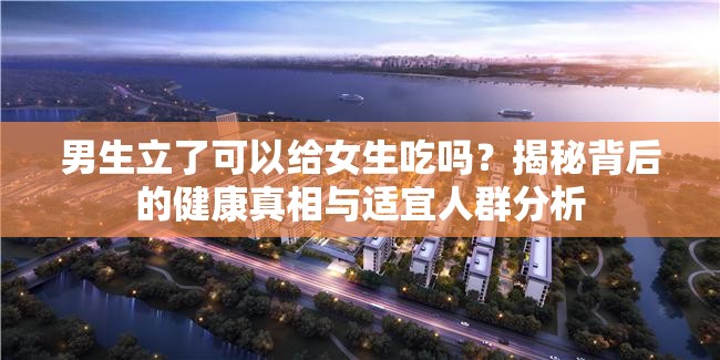 男生立了可以給女生吃嗎？揭秘背后的健康真相與適宜人群分析
