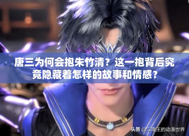 唐三為何會抱朱竹清？這一抱背后究竟隱藏著怎樣的故事和情感？