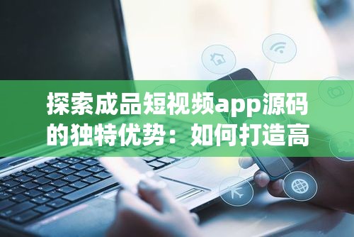 探索成品短視頻app源碼的獨(dú)特優(yōu)勢(shì)：如何打造高效、穩(wěn)定的短視頻平臺(tái)