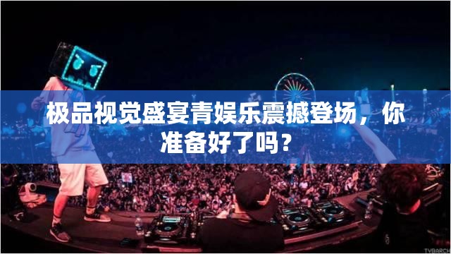 極品視覺(jué)盛宴青娛樂(lè)震撼登場(chǎng)，你準(zhǔn)備好了嗎？
