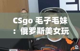 CSgo 毛子毛妹：俄羅斯美女玩家的游戲風(fēng)采