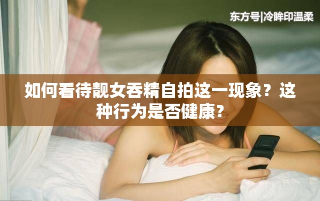 如何看待靚女吞精自拍這一現(xiàn)象？這種行為是否健康？