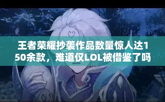 王者榮耀抄襲作品數(shù)量驚人達(dá)150余款，難道僅LOL被借鑒了嗎？