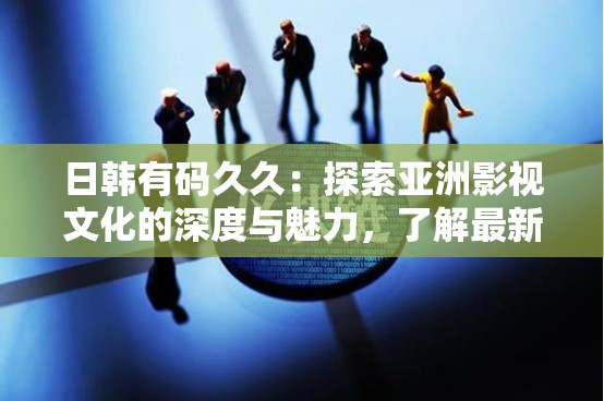 日韓有碼久久：探索亞洲影視文化的深度與魅力，了解最新作品與經(jīng)典回顧