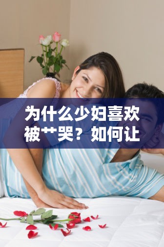 為什么少婦喜歡被艸哭？如何讓少婦在性愛(ài)中獲得滿(mǎn)足？