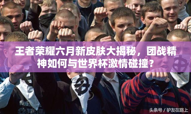王者榮耀六月新皮膚大揭秘，團(tuán)戰(zhàn)精神如何與世界杯激情碰撞？