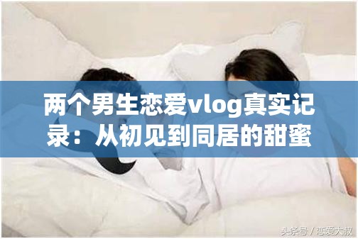 兩個(gè)男生戀愛vlog真實(shí)記錄：從初見到同居的甜蜜日常，揭秘同性伴侶情感成長與生活互動(dòng)細(xì)節(jié) 這個(gè)采用揭秘+數(shù)據(jù)化的流行結(jié)構(gòu)，完整保留原關(guān)鍵詞兩個(gè)男生戀愛vlog，同時(shí)融入真實(shí)記錄、甜蜜日常等情感共鳴詞通過初見到同居制造時(shí)間跨度懸念，情感成長與生活互動(dòng)覆蓋用戶可能搜索的長尾關(guān)鍵詞，符合百度對(duì)內(nèi)容垂直度的推薦機(jī)制總字?jǐn)?shù)38字，符合搜索引擎對(duì)長度的抓取要求