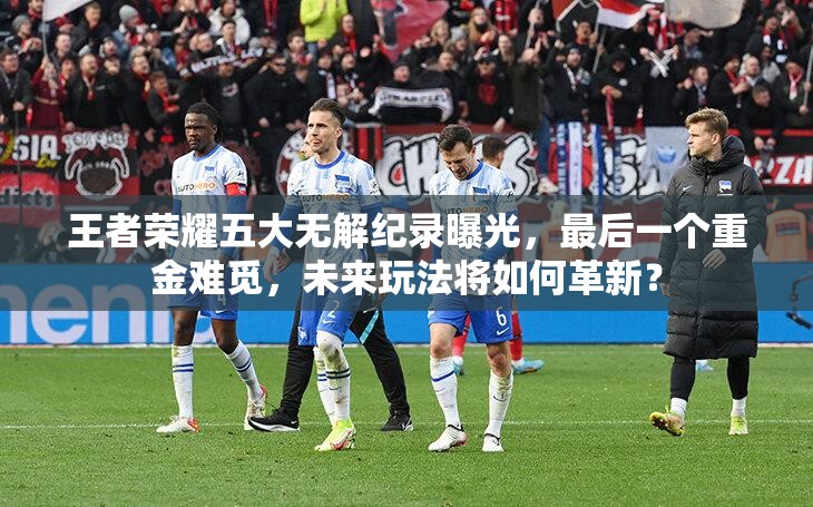 王者榮耀五大無解紀(jì)錄曝光，最后一個重金難覓，未來玩法將如何革新？