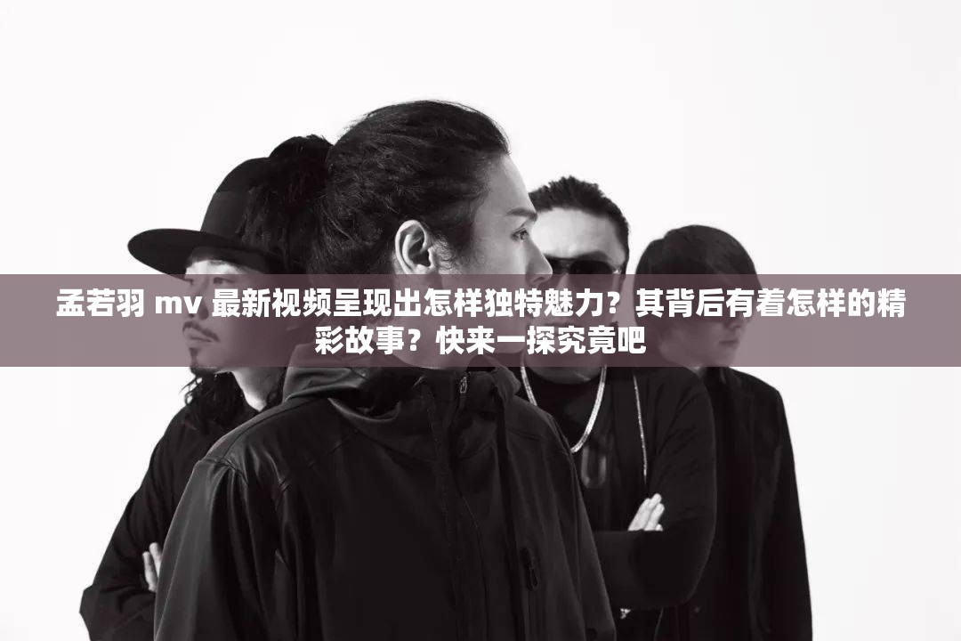孟若羽 mv 最新視頻呈現(xiàn)出怎樣獨特魅力？其背后有著怎樣的精彩故事？快來一探究竟吧