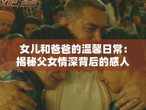 女兒和爸爸的溫馨日常：揭秘父女情深背后的感人故事與成長(zhǎng)點(diǎn)滴