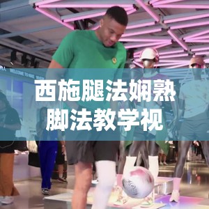 西施腿法嫻熟腳法教學視頻大揭秘如何快速掌握其精髓技巧？