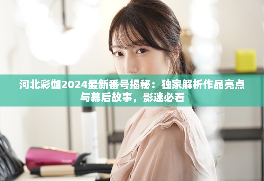 河北彩伽2024最新番號揭秘：獨家解析作品亮點與幕后故事，影迷必看