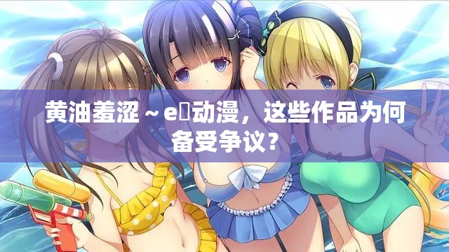黃油羞澀～e?動(dòng)漫，這些作品為何備受爭(zhēng)議？