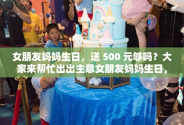 女朋友媽媽生日，送 500 元夠嗎？大家來幫忙出出主意女朋友媽媽生日，給 500 夠了嗎？求各位網(wǎng)友給點(diǎn)建議女朋友媽媽過生日，準(zhǔn)備 500 元合適嗎？急需大家的看法