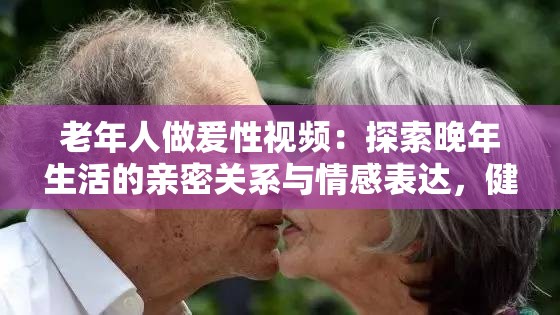 老年人做爰性視頻：探索晚年生活的親密關(guān)系與情感表達(dá)，健康與幸福的新視角