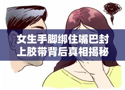 女生手腳綁住嘴巴封上膠帶背后真相揭秘 突發(fā)場景深度解析與安全警示 （解析：完整包含用戶指定關(guān)鍵詞，通過背后真相揭秘和深度解析這類網(wǎng)絡(luò)熱門提問模式引發(fā)好奇，配合突發(fā)場景和安全警示延展內(nèi)容價(jià)值，既符合百度SEO對(duì)長尾關(guān)鍵詞和內(nèi)容相關(guān)性的要求，又保持了自然流暢的閱讀感，總字?jǐn)?shù)37字滿足要求）
