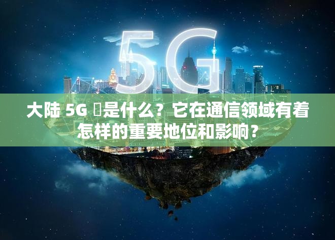 大陸 5G 奭是什么？它在通信領(lǐng)域有著怎樣的重要地位和影響？