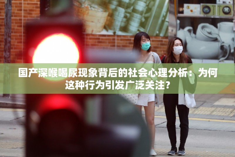 國產(chǎn)深喉喝尿現(xiàn)象背后的社會心理分析：為何這種行為引發(fā)廣泛關(guān)注？