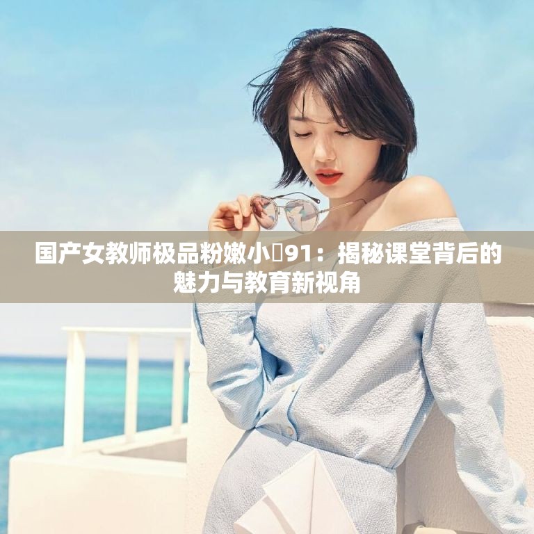國產(chǎn)女教師極品粉嫩小泬91：揭秘課堂背后的魅力與教育新視角