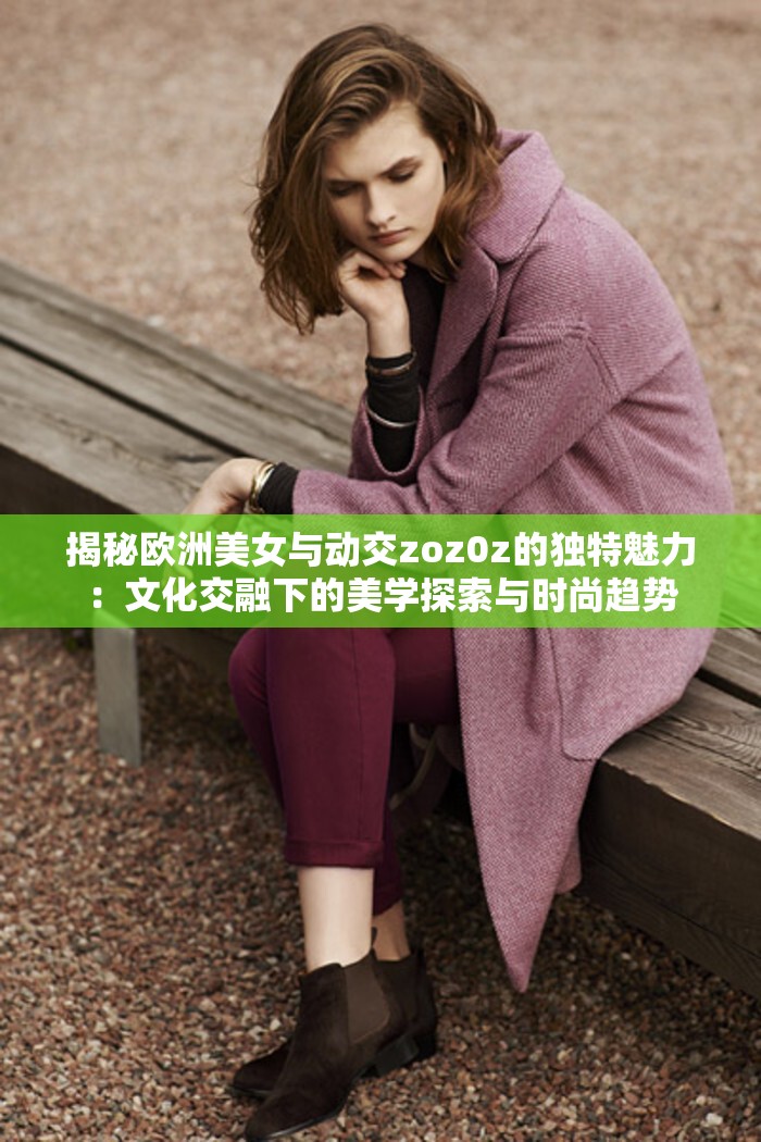 揭秘歐洲美女與動(dòng)交zoz0z的獨(dú)特魅力：文化交融下的美學(xué)探索與時(shí)尚趨勢(shì)