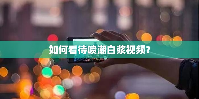 如何看待噴潮白漿視頻？