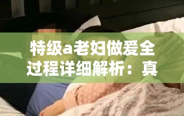 特級a老婦做爰全過程詳細解析：真實記錄與情感交織的深度體驗