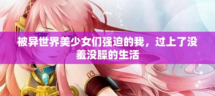 被異世界美少女們強(qiáng)迫的我，過(guò)上了沒(méi)羞沒(méi)臊的生活